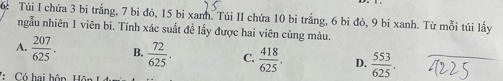 6: Túi I chứa 3 bi trắng, 7 bi đỏ, 15 bi xanh. Túi II chứa 10 bi trắng, 6 bi đỏ, 9 bi xanh. Từ mỗi túi lấy
ngẫu nhiên 1 viên bi. Tính xác suất để lấy được hai viên cùng màu.
A.  207/625 .
B.  72/625 .
C.  418/625 .
D.  553/625 . 
7: Có hai hôp Hôn