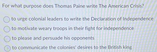 For what purpose does Thomas Paine write The American Crisis?
to urge colonial leaders to write the Declaration of Independence
to motivate weary troops in their fight for independence
to please and persuade his opponents
to communicate the colonies' desires to the British king