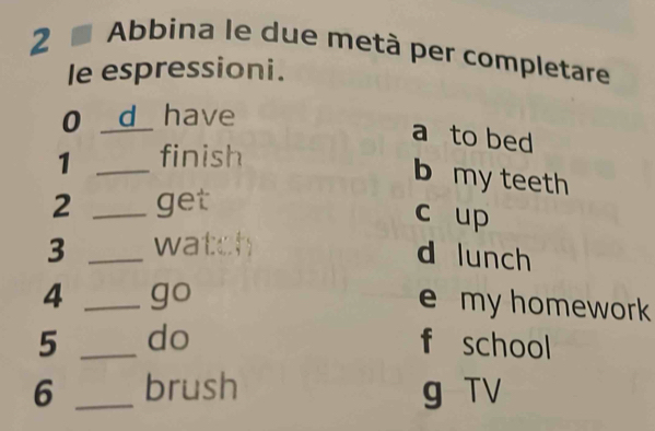 Abbina le due metà per completare
le espressioni.
0 _d have
a to bed
1 _finish
b my teeth
2 _get
c up
3 _watch
d lunch
4 _go
e my homework 
5 _do f school
6 _brush g TV