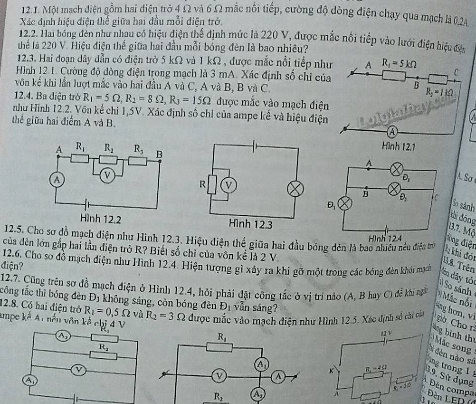 Một mạch điện gồm hai diện trờ 4 Ω và 6 Ω mắc nối tiếp, cường độ đòng điện chạy qua mạch là 0,2A.
Xác định hiệu điện thế giữa hai đầu mỗi điện trở.
12.2. Hai bóng đèn như nhau có hiệu điện thế định mức là 220 V, được mắc nổi tiếp vào lưới điện hiệu điện
thể là 220 V. Hiệu điện thế giữa hai đầu mỗi bóng đèn là bao nhiêu?
12.3. Hai đoạn dây dẫn có điện trờ 5 kΩ và 1 kΩ, được mắc nổi tiểp như
Hình 12.1. Cường độ dòng điện trong mạch là 3 mA. Xác định số chỉ của
vôn kế khi lần lượt mắc vào hai đầu A và C, A và B, B và C.
12.4. Ba điện trở R_1=5Omega ,R_2=8Omega ,R_3=15Omega được mắc vào mạch điện
như Hình 12.2. Vôn kể chỉ 1,5V. Xác định số chỉ của ampe kế và hiệu điện
thế giữa hai điểm A và B.
Sơ 
So sánh
thi đóng
13.7. Mộ
12.5. Cho sơ đồ mạch điện như Hình 12.3. Hiệu diện thể giữa hai đầu bóng dèn là bao nhiêu nều điện trờ
ìng điện
của đèn lớn gấp hai lần điện trở R? Biết số chỉ của vôn kế là 2 V.
k khi đói
điện?
13.8. Trên
12.6. Cho sơ đồ mạch điện như Hình 12.4. Hiện tượng gì xảy ra khi gỡ một trong các bóng đèn khói mạch dên dây tó
12.7. Cũng trên sơ đồ mạch điện ở Hình 12.4, hỏi phải đặt công tắc ở vị trí nào (A, B hay C) đề khi ngắt
) So sánh
công tắc thì bóng đèn D_3 không sáng, còn bóng đèn D_1 vẫn sáng?
Mắc nối
12.8. Có hai điện trở R_1=0,5Omega và R_2=3Omega được mắc vào mạch điện như Hình 12.5. Xác định số chi của
áng hon, vi  giờ Cho rì
mpe k^(frac 1)a At nến vôn kế chị 4 V
àng bình thị
A_2
R_2
Mắc son
đèn nào sử
ng trong 1 
a
J.9. Sử dụng
Đèn compa  Đn LED  (