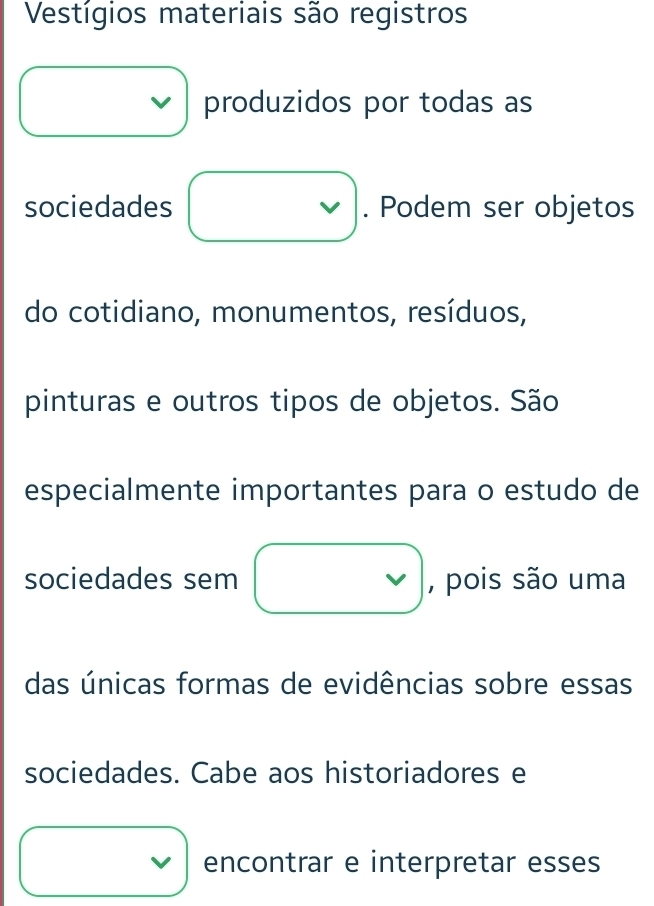 Vestígios materiais são registros 
produzidos por todas as 
sociedades v . Podem ser objetos 
do cotidiano, monumentos, resíduos, 
pinturas e outros tipos de objetos. São 
especialmente importantes para o estudo de 
sociedades sem □ , pois são uma 
das únicas formas de evidências sobre essas 
sociedades. Cabe aos historiadores e 
□  encontrar e interpretar esses 
□  □