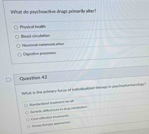 What do psychoactive drugs primarily alter?
Physical health
Blood circulation
Neuronal communication
Digestive processes
Question 42
What is the primary focus of individualized therapy in psychopharmacology?
Standardized treatment for all
Genetic differences in drug metabolism
Cost-effective treatments
Group therapy approaches