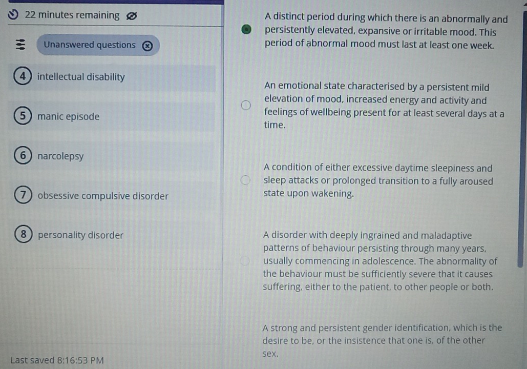 22 minutes remaining A distinct period during which there is an abnormally and
persistently elevated, expansive or irritable mood. This
Unanswered questions period of abnormal mood must last at least one week.
4 intellectual disability
An emotional state characterised by a persistent mild
elevation of mood, increased energy and activity and
5 manic episode
feelings of wellbeing present for at least several days at a
time.
6 narcolepsy
A condition of either excessive daytime sleepiness and
sleep attacks or prolonged transition to a fully aroused
7 ) obsessive compulsive disorder state upon wakening.
8 personality disorder A disorder with deeply ingrained and maladaptive
patterns of behaviour persisting through many years,
usually commencing in adolescence. The abnormality of
the behaviour must be sufficiently severe that it causes
suffering, either to the patient, to other people or both.
A strong and persistent gender identification, which is the
desire to be, or the insistence that one is, of the other
sex.
Last saved 8:16:53 PM