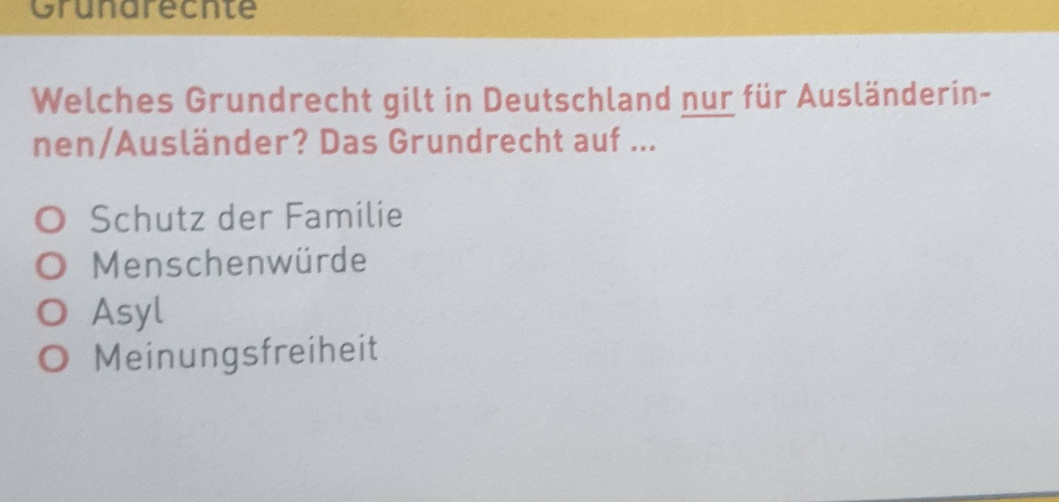 Grunarecnte
Welches Grundrecht gilt in Deutschland nur für Ausländerin-
nen/Ausländer? Das Grundrecht auf ...
Schutz der Familie
Menschenwürde
Asyl
Meinungsfreiheit