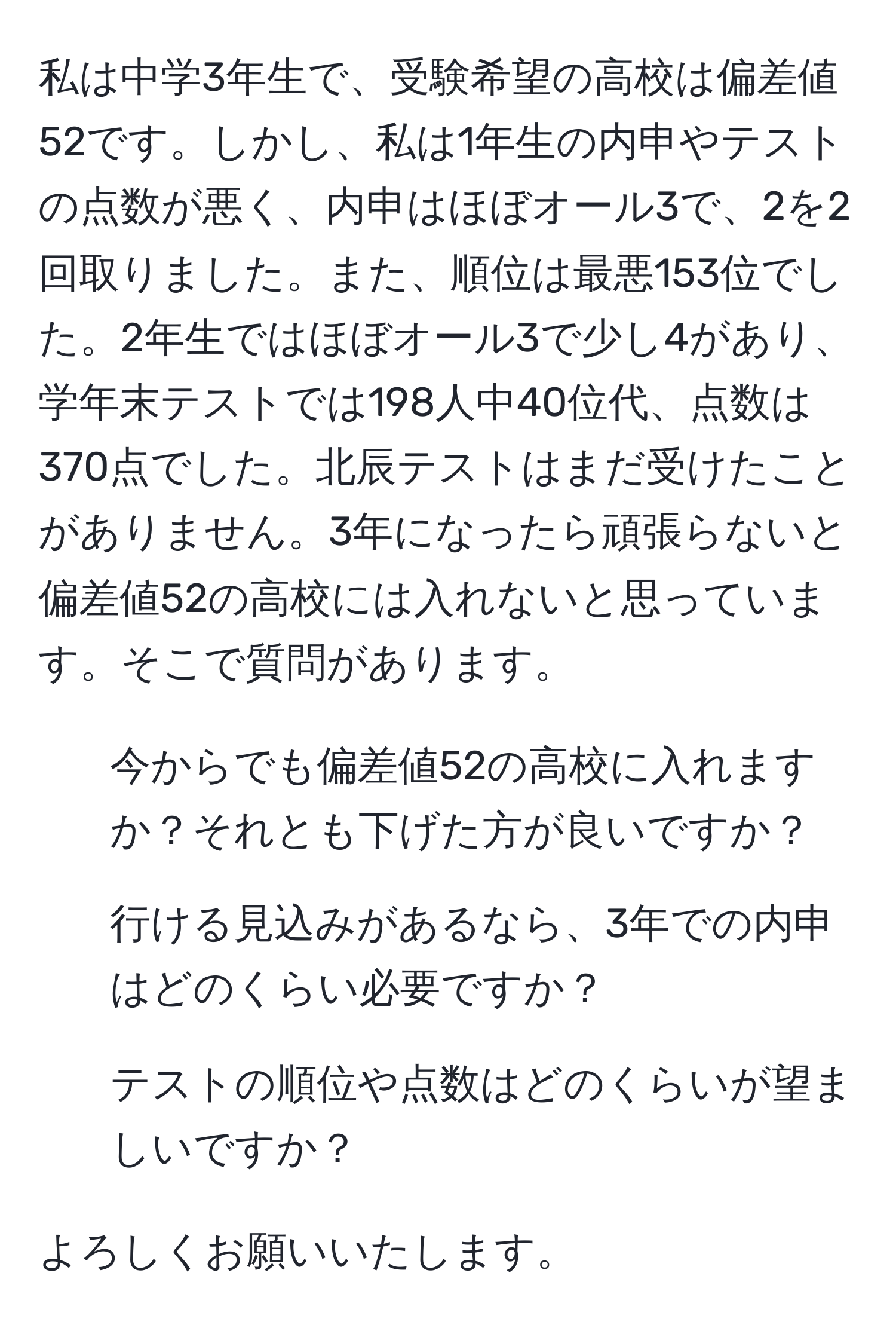 私は中学3年生で、受験希望の高校は偏差値52です。しかし、私は1年生の内申やテストの点数が悪く、内申はほぼオール3で、2を2回取りました。また、順位は最悪153位でした。2年生ではほぼオール3で少し4があり、学年末テストでは198人中40位代、点数は370点でした。北辰テストはまだ受けたことがありません。3年になったら頑張らないと偏差値52の高校には入れないと思っています。そこで質問があります。

- 今からでも偏差値52の高校に入れますか？それとも下げた方が良いですか？
- 行ける見込みがあるなら、3年での内申はどのくらい必要ですか？
- テストの順位や点数はどのくらいが望ましいですか？

よろしくお願いいたします。