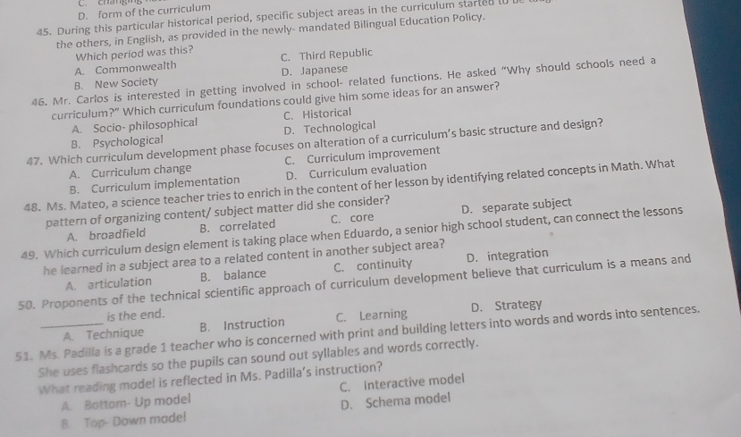 chángng
D. form of the curriculum
45. During this particular historical period, specific subject areas in the curriculum started to 
the others, in English, as provided in the newly- mandated Bilingual Education Policy.
Which period was this? C. Third Republic
A. Commonwealth
B. New Society D. Japanese
46. Mr. Carlos is interested in getting involved in school- related functions. He asked “Why should schools need a
curriculum ?'' Which curriculum foundations could give him some ideas for an answer?
A. Socio- philosophical C. Historical
B. Psychological D. Technological
47. Which curriculum development phase focuses on alteration of a curriculum’s basic structure and design?
A. Curriculum change C. Curriculum improvement
B. Curriculum implementation D. Curriculum evaluation
48. Ms. Mateo, a science teacher tries to enrich in the content of her lesson by identifying related concepts in Math. What
pattern of organizing content/ subject matter did she consider?
A. broadfield B. correlated C. core D. separate subject
49. Which curriculum design element is taking place when Eduardo, a senior high school student, can connect the lessons
he learned in a subject area to a related content in another subject area?
50. Proponents of the technical scientific approach of curriculum development believe that curriculum is a means and A. articulation B. balance C. continuity D. integration
is the end.
A. Technique B. Instruction C. Learning D. Strategy
51. Ms. Padilla is a grade 1 teacher who is concerned with print and building letters into words and words into sentences.
She uses flashcards so the pupils can sound out syllables and words correctly.
What reading model is reflected in Ms. Padilla’s instruction?
C. Interactive model
A. Bottom- Up model
8. Top- Down mode! D. Schema model