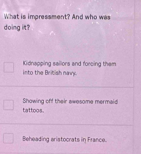 What is impressment? And who was
doing it?
Kidnapping sailors and forcing them
into the British navy.
Showing off their awesome mermaid
tattoos.
Beheading aristocrats in France.