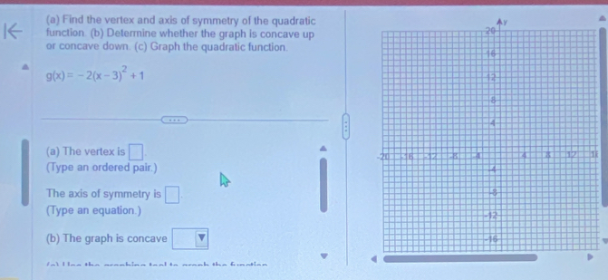 Find the vertex and axis of symmetry of the quadratic 
function. (b) Determine whether the graph is concave up 
or concave down. (c) Graph the quadratic function.
g(x)=-2(x-3)^2+1
(a) The vertex is □. 
(Type an ordered pair.) 
The axis of symmetry is □. 
(Type an equation.) 
(b) The graph is concave