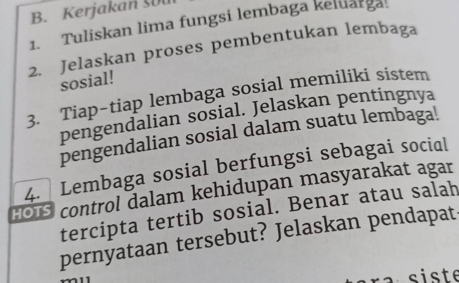 Kerjakan 50u 
1. Tuliskan lima fungsi lembaga keıuarga! 
2. Jelaskan proses pembentukan lembaga 
sosial! 
3. Tiap-tiap lembaga sosial memiliki sistem 
pengendalian sosial. Jelaskan pentingnya 
pengendalian sosial dalam suatu lembaga! 
4. Lembaga sosial berfungsi sebagai social 
HOS control dalam kehidupan masyarakat agar 
tercipta tertib sosial. Benar atau salah 
pernyataan tersebut? Jelaskan pendapat 
r a siste