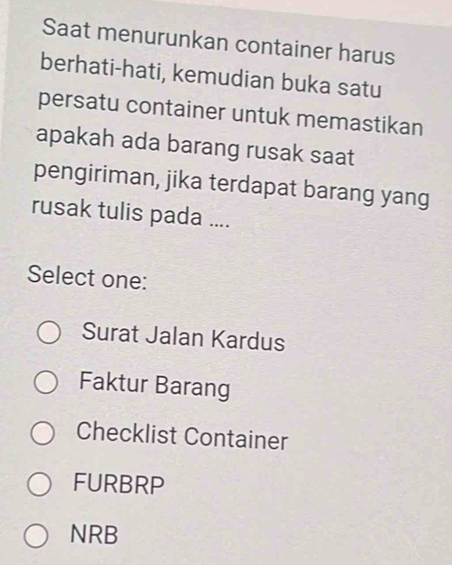 Saat menurunkan container harus
berhati-hati, kemudian buka satu
persatu container untuk memastikan
apakah ada barang rusak saat
pengiriman, jika terdapat barang yang
rusak tulis pada ....
Select one:
Surat Jalan Kardus
Faktur Barang
Checklist Container
FURBRP
NRB