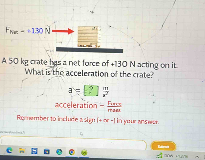 F_Net=+130N
A 50 kg crate has a net force of +130 N acting on it. 
What is the acceleration of the crate?
a=[?] m/s^2 
acceleration = Force/mass 
Ręmember to include a sign (+ or -) in your answer. 
acceleration (m/s²) 
Submit 
DOW +1.27%