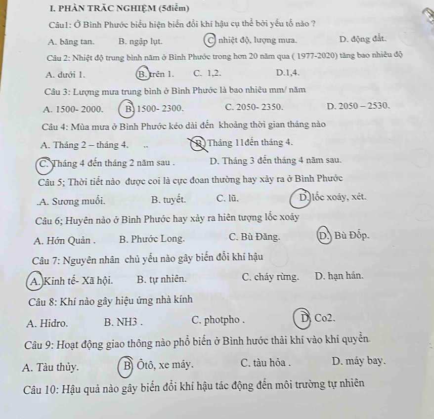 PHÀN TRÃC NGHIỆM (5điểm)
Câu1: Ở Bình Phước biểu hiện biến đổi khí hậu cụ thể bởi yểu tổ nào ?
A. băng tan. B. ngập lụt. C nhiệt độ, lượng mưa. D. động đất.
Câu 2: Nhiệt độ trung bình năm ở Bình Phước trong hơn 20 năm qua ( 1977-2020) tăng bao nhiêu độ
A. dưới 1. B. trên 1. C. 1,2. D.1,4.
Câu 3: Lượng mưa trung bình ở Bình Phước là bao nhiêu mm/ năm
A. 1500- 2000. B. 1500- 2300. C. 2050- 2350. D. 2050 - 2530.
Câu 4: Mùa mưa ở Bình Phước kéo dài đến khoảng thời gian tháng nào
A. Tháng 2 - tháng 4. . B)Tháng 11đến tháng 4.
C. Tháng 4 đến tháng 2 năm sau . D. Tháng 3 đễn tháng 4 năm sau.
Câu 5; Thời tiết nào được coi là cực đoan thường hay xảy ra ở Bình Phước.A. Sương muối. B. tuyết. C. lũ. D. lốc xoáy, xét.
Câu 6; Huyên nào ở Bình Phước hay xảy ra hiên tượng lốc xoáy
A. Hớn Quản . B. Phước Long. C. Bù Đăng. D. Bù Đốp.
Câu 7: Nguyên nhân chủ yếu nào gây biến đổi khí hậu
A. Kinh tế- Xã hội. B. tự nhiên. C. cháy rừng. D. hạn hán.
Câu 8: Khí nào gây hiệu ứng nhà kính
A. Hidro. B. NH3 . C. photpho .
D. Co2.
Câu 9: Hoạt động giao thông nào phổ biển ở Bình hước thải khí vào khí quyển.
A. Tàu thủy. B Ôtô, xe máy. C. tàu hỏa . D. máy bay.
Câu 10: Hậu quả nào gây biến đổi khí hậu tác động đến môi trường tự nhiên