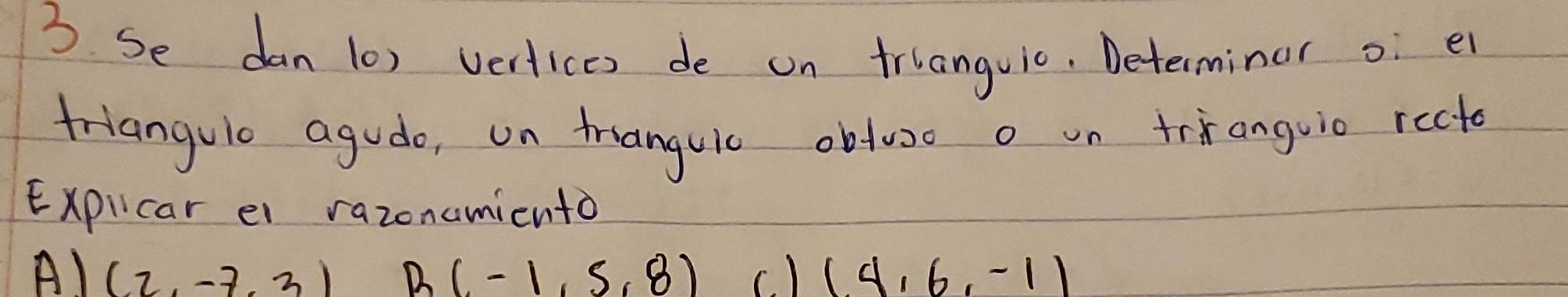 Se dan (0) vertices de on trlanguic, Determinar o e
friangulo agudo, on tranguic obtuo o on trianguic recto
Expilcar el razonamicnto
A) (2,-7,3) B(-1,5,8) c. ) (4,6,-1)