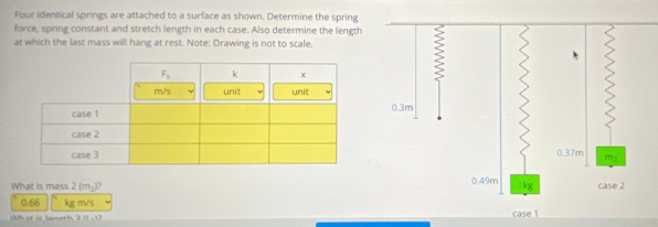 Four identical springs are attached to a surface as shown. Determine the spring
force, spring constant and stretch length in each case. Also determine the length
at which the last mass will hang at rest. Note: Drawing is not to scale.
What is mass 2(m_2)?
0.66 kg m/s
What ie lanoth n=37