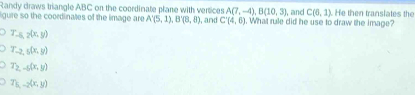 Randy draws triangle ABC on the coordinate plane with vertices A(7,-4), B(10,3) , and C(6,1). He then translates the
igure so the coordinates of the image are A'(5,1), B'(8,8) , and C'(4,6). What rule did he use to draw the image?
T_-5,2(x,y)
T_-2,5(x,y)
T_2,-5(x,y)
T_5,-2(x,y)