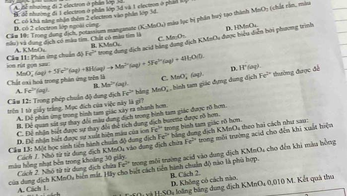 A Bể nhường đi 2 electron ở phân lớp 3d.
Hể đễ nhường đi 1 electron ở phân lớp 3d và 1 electron ở phần IUP
C. có khả năng nhân thêm 2 electron vào phân lớp 3d.
Câu 10: Trong dung dịch, potassium manganate (K_2MnO_4) màu lục bị phân huỷ tạo thành MnO_2 (chắt rắn, màu
D. có 2 electron lớp ngoài cùng.
nâu) và dung địch có màu tím. Chất có màu tím là Mn_2O_7. D. HMnO_4.
C.
on rú t gọn sau: MnO_4^(-(aq)+5Fe^2+)(aq)+8H(aq)to Mn^(2+)(aq)+5Fe^(3+)(aq)+4H_2O(l). Fe^(2+) trong dung dịch acid băng dung dịch KMnO₄ được biểu diễn bởi phương trình
A. KMnO_4 B. KMnO₄.
Câu 11: Phân ứng chuân độ
Chắt oxi hoá trong phân ứng trên là D. H^+(aq).
A. Fe^(2+)(aq). B. Mn^(2+)(aq). C. MnO_4^(-(aq).
Câu 12: Trong phép chuẩn độ dung dịch Fe^2+) bằng MnO_4^(- , bình tam giác đựng dung dịch Fe^2+) thường được đề
trên 1 tờ giấy trắng. Mục đích của việc này là gì?
A. Dhat c phản ứng trong bình tam giác xãy ra nhanh hơn.
B. De quan sát sự thay đổi màu dung địch trong bình tam giác được rõ hơn.
C. Để nhận biết được sự thay đôi thể tích dung dịch burette được rõ hơn.
D. Để nhận biết được sự xuất hiện màu của ion Fe^(3+) trong bình tam giác rõ hơn.
Câu 13: Một học sinh tiến hành chuẩn độ dung dịch Fe^(2+) bảng dung dịch KM InO_4;  the hai cách như sau:
Cách L. Nhỏ tử từ dung dịch KN A_nO_4 vào dung dịch chứa Fe^(2+) trong môi trường acid cho đến khi xuất hiện
Cách 2. Nhỏ tử từ dung dịch chứa Fe^(2+) trong môi trường acid vào dung dịch KI MnO_4 cho đến khi màu hồng
màu hồng nhạt bền trong khoảng 30 giây.
của dung dịch KM MnO_4 biến mắt. Hãy cho biết cách tiến hành chuẩn độ nào là phù hợp.
B. Cách 2.
D. Không có cách nào.
SO_4 :  lo ng ằng dung dịch KMnO4 0,010 M. Kết quả thu
A. Cách 1.