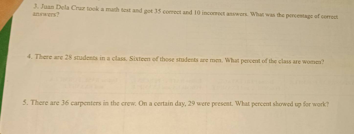 Juan Dela Cruz took a math test and got 35 correct and 10 incorrect answers. What was the percentage of correct 
answers? 
4. There are 28 students in a class. Sixteen of those students are men. What percent of the class are women? 
5. There are 36 carpenters in the crew. On a certain day, 29 were present. What percent showed up for work?