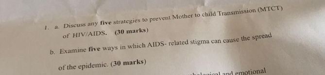 Discuss any five strategies to prevent Mother to child Transmission (MTCT) 
of HIV/AIDS. (30 marks) 
b. Examine five ways in which AIDS- related stigma can cause the spread 
of the epidemic. (30 marks) 
al and emotional