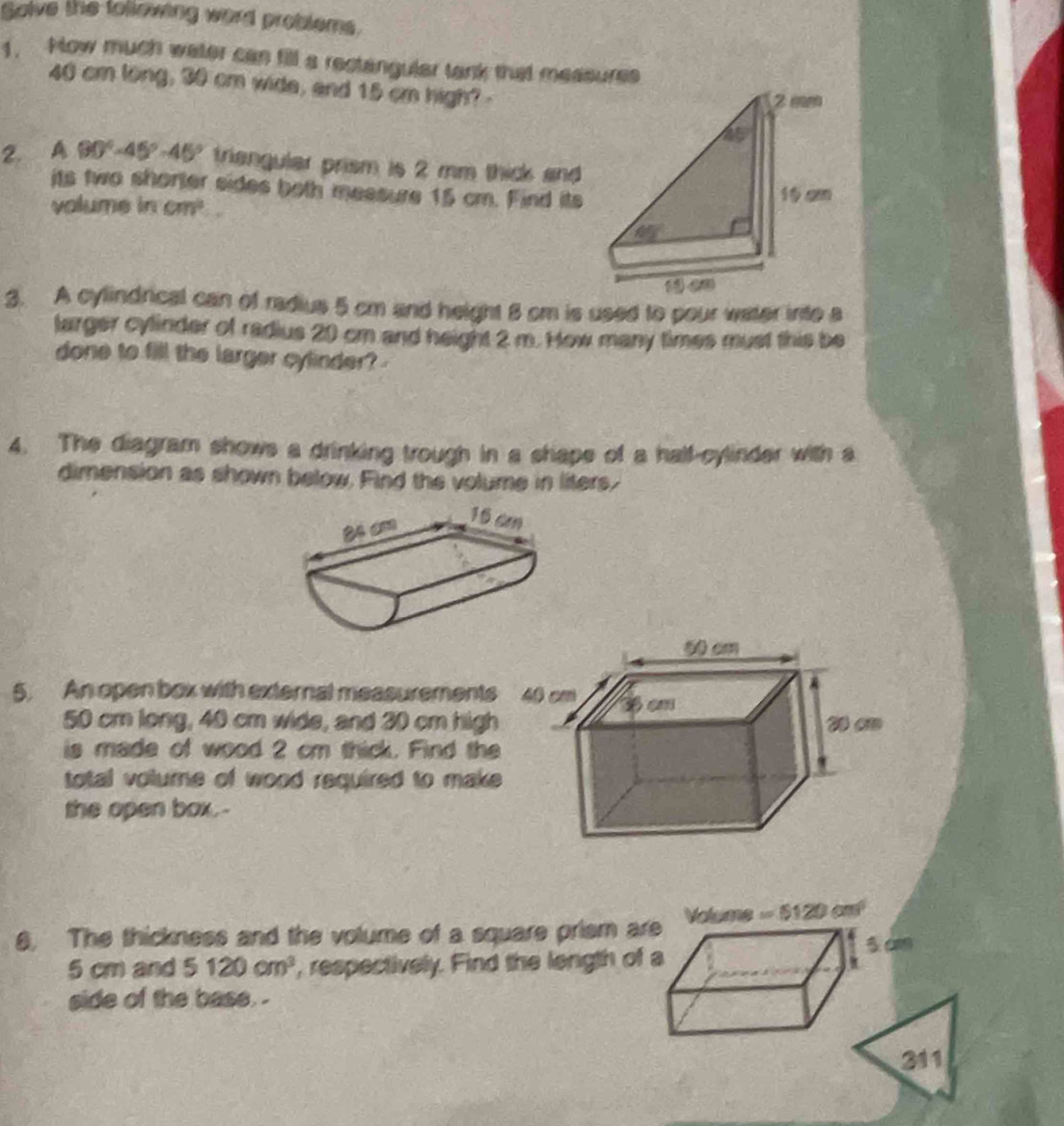 Salve the follewing word problems. 
1. Now much water can fill a rectangular tank that measures
40 cm long, 30 cm wide, and 15 cm high? - 
2. A 90°-45°-45° triangular prism is 2 mm thick and 
its two shorter sides both messure 15 cm. Find its 
volume in cm^2
3. A cylindrical can of radius 5 cm and height 8 cm is used to pour water inte a 
larger cylinder of radius 20 cm and height 2 m. How many times must this be 
done to fill the larger cylinder? 
4. The diagram shows a drinking trough in a shape of a half-cylinder with a 
dimension as shown below. Find the volume in liters, 
5. An open box with external measurements
50 cm long, 40 cm wide, and 30 cm high 
is made of wood 2 cm thick. Find the 
total volume of wood required to make 
the open box.- 
8. The thickness and the volume of a square prism are Volume = 5120 cm
3 cm
5 cm and 5120cm^3 , respectively. Find the length of a 
side of the base . 
211