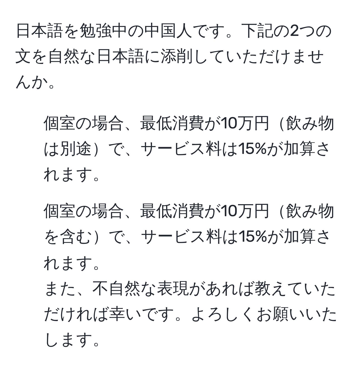 日本語を勉強中の中国人です。下記の2つの文を自然な日本語に添削していただけませんか。  
1. 個室の場合、最低消費が10万円飲み物は別途で、サービス料は15%が加算されます。  
2. 個室の場合、最低消費が10万円飲み物を含むで、サービス料は15%が加算されます。  
また、不自然な表現があれば教えていただければ幸いです。よろしくお願いいたします。