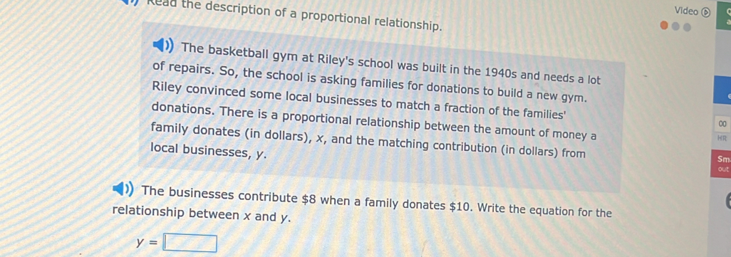 Video 
Read the description of a proportional relationship. 
The basketball gym at Riley's school was built in the 1940s and needs a lot 
of repairs. So, the school is asking families for donations to build a new gym. 
Riley convinced some local businesses to match a fraction of the families' 
donations. There is a proportional relationship between the amount of money a 
00 
HR 
family donates (in dollars), x, and the matching contribution (in dollars) from 
local businesses, y. 
Sm 
out 
The businesses contribute $8 when a family donates $10. Write the equation for the 
relationship between x and y.
y=□