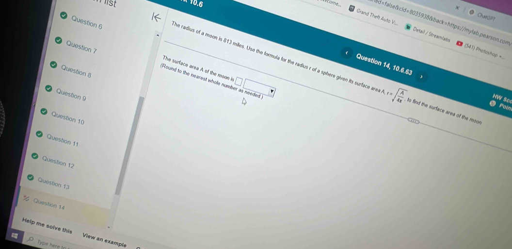 ist 
K 10.6 
A 
ChatGPT 
stecome ed=false&cld=8035938&back=https://mylab.pearson.con 
Question 6 
Grand Theft Auto V:.. Detail / Streamlabs (541) Photoshop +.. 
Question 7 
The surface area A of the moon is 
Question 8 
he radius of a moon is 813 miles. Use the formula for the radius r of a sphere given its surface area r=sqrt(frac A)4x to find the surface area of the moor 
(Round to the nearest whole num □ □ 
Question 14, 10.6.63 HW Sc 
Question 9 
Poin 
Question 10 
Question 11 
Question 12 
Question 13 
Question 14 
Help me solve this View an example 
Type here to