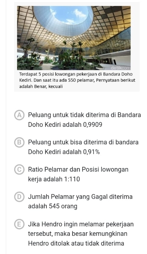 Kediri. Dan saat itu ada 550 pelamar, Pernyataan berikut
adalah Benar, kecuali
APeluang untuk tidak diterima di Bandara
Doho Kediri adalah 0,9909
B Peluang untuk bisa diterima di bandara
Doho Kediri adalah 0,91%
CRatio Pelamar dan Posisi lowongan
kerja adalah 1:110
D Jumlah Pelamar yang Gagal diterima
adalah 545 orang
E Jika Hendro ingin melamar pekerjaan
tersebut, maka besar kemungkinan
Hendro ditolak atau tidak diterima