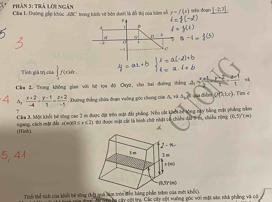 phản 3: tRả lời ngán
Câu 1. Đường gấp khúc ABC trong hình vẽ bên dưới là đồ thị của hàm số y=f(x) trên đoạn _ [-2;3].
Tính giá trị của ∈tlimits _(-2)^3f(x)dx.
Câu 2. Trong không gian với hệ tọa độ Oxyz, cho hai đường thẳng a: (x+1)/2 = (y+2)/1 = (z-1)/1  y
và
△ _2: (x+2)/-4 = (y-1)/1 = (z+2)/-1 . Đường thẳng chứa đoạn vuông góc chung của Δ, và △ _2di qua điểm Q(3;1;c). Tim c
?
Câu 3. Một khối bê tông cao 2 m được đặt trên mặt đất phẳng. Nếu cắt khổi bê tông này bằng mặt phẳng nằm
ngang, cách mặt đất x(m)(0≤ x≤ 2) thì được mặt cắt là hình chữ nhật có chiều dài 5 m, chiều rộng (0,5)^x (m)
(Hình).
Tính thể tích của khối bê tông (kết quả làm tròn đến hàng phần trăm của mét khối).
on được đặi trên ba cây cột trụ. Các cây cột vuông góc với mặt sàn nhà phẳng và có