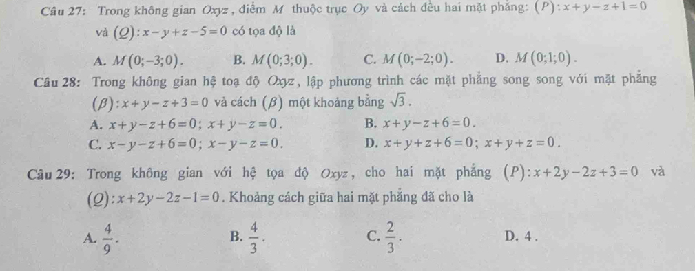 Trong không gian Oxyz , điểm M thuộc trục Oy và cách đều hai mặt phẳng: (P): x+y-z+1=0
và (Q):x-y+z-5=0 có tọa độ là
A. M(0;-3;0). B. M(0;3;0). C. M(0;-2;0). D. M(0;1;0). 
Câu 28: Trong không gian hệ toạ độ Oxyz, lập phương trình các mặt phẳng song song với mặt phẳng
(β): x+y-z+3=0 và cách (β) một khoảng bằng sqrt(3).
A. x+y-z+6=0; x+y-z=0. B. x+y-z+6=0.
C. x-y-z+6=0; x-y-z=0. D. x+y+z+6=0; x+y+z=0. 
Câu 29: Trong không gian với hệ tọa độ Oxyz, cho hai mặt phẳng (P): x+2y-2z+3=0 và
(2): x+2y-2z-1=0. Khoảng cách giữa hai mặt phẳng đã cho là
B.
C.
A.  4/9 .  4/3 .  2/3 . D. 4 .