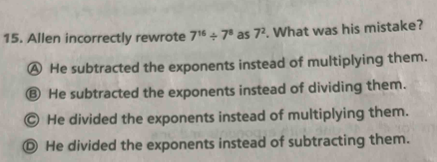 Allen incorrectly rewrote 7^(16)/ 7^8 as 7^2. What was his mistake?
A He subtracted the exponents instead of multiplying them.
⑬ He subtracted the exponents instead of dividing them.
Ⓒ He divided the exponents instead of multiplying them.
Ⓓ He divided the exponents instead of subtracting them.