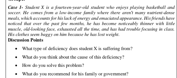 Case 1- Student X is a fourteen-year-old student who enjoys playing basketball and 
soccer. He comes from a low-income family where there aren't many nutrient-dense 
meals, which accounts for his lack of energy and emaciated appearance. His friends have 
noticed that over the past few months, he has become noticeably thinner with little 
muscle, old-looking face, exhausted all the time, and has had trouble focusing in class. 
His clothes seem baggy on him because he has lost weight. 
Discussion Points 
What type of deficiency does student X is suffering from? 
What do you think about the cause of this deficiency? 
How do you solve this problem? 
What do you recommend for his family or government?