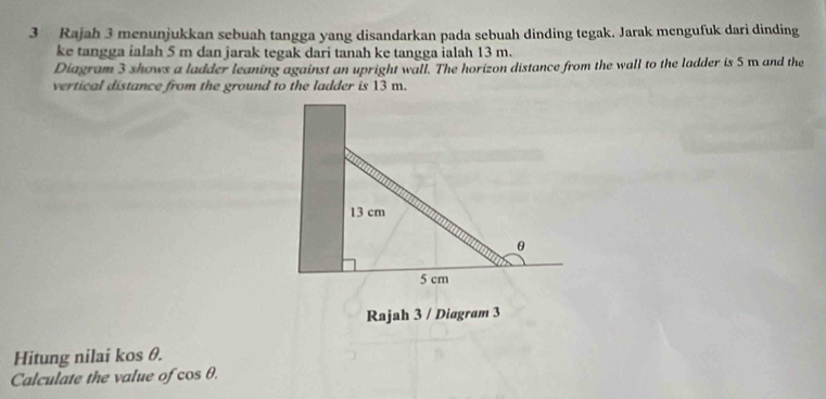 Rajah 3 menunjukkan sebuah tangga yang disandarkan pada sebuah dinding tegak. Jarak mengufuk dari dinding 
ke tangga ialah 5 m dan jarak tegak dari tanah ke tangga ialah 13 m. 
Diagram 3 shows a ladder leaning against an upright wall. The horizon distance from the wall to the ladder is 5 m and the 
vertical distance from the ground to the ladder is 13 m. 
Rajah 3 / Diagram 3 
Hitung nilai kos θ. 
Calculate the value of cos θ.