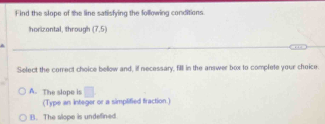 Find the slope of the line satisfying the following conditions.
horizontal, through (7,5)
a
Select the correct choice below and, if necessary, fill in the answer box to complete your choice.
A. The slope is □ . 
(Type an integer or a simplified fraction.)
B. The slope is undefined.