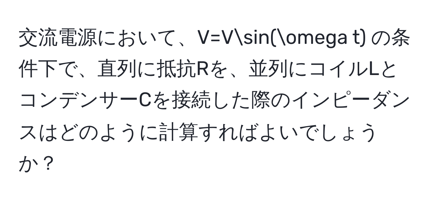 交流電源において、V=Vsin(omega t) の条件下で、直列に抵抗Rを、並列にコイルLとコンデンサーCを接続した際のインピーダンスはどのように計算すればよいでしょうか？