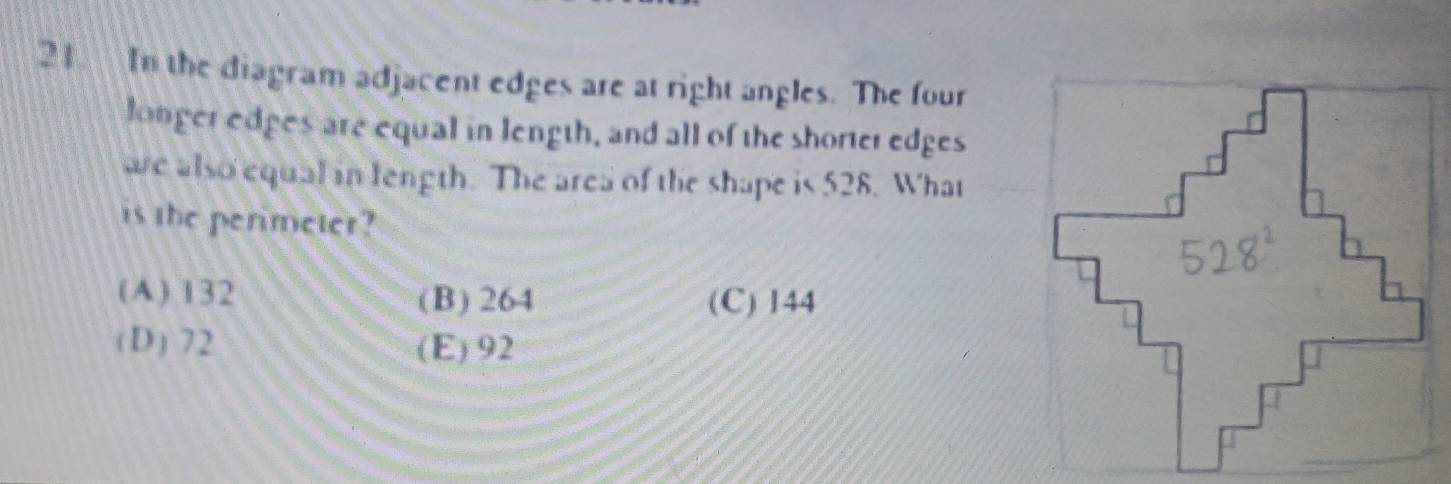 In the diagram adjacent edges are at right angles. The four
longer edges are equal in length, and all of the shorter edges
we also equal in length. The area of the shape is 528. What
is the perimeter?
(A) 132 (B) 264 (C) 144
(D) 72 (E) 92