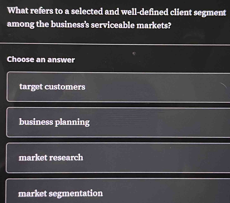 What refers to a selected and well-defined client segment
among the business’s serviceable markets?
Choose an answer
target customers
business planning
market research
market segmentation