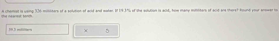 A chemist is using 326 milliliters of a solution of acid and water. If 19.3% of the solution is acid, how many milliliters of acid are there? Round your answer to
the nearest tenth.
59.3 milliliters
×