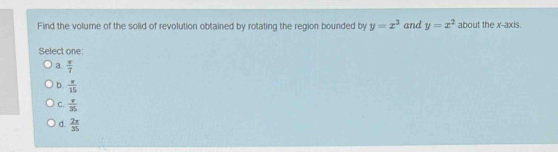 Find the volume of the solid of revolution obtained by rotating the region bounded by y=x^3 and y=x^2 about the x-axis.
Select one:
a.  π /7 
b.  π /15 
C.  π /35 
d.  2π /35 