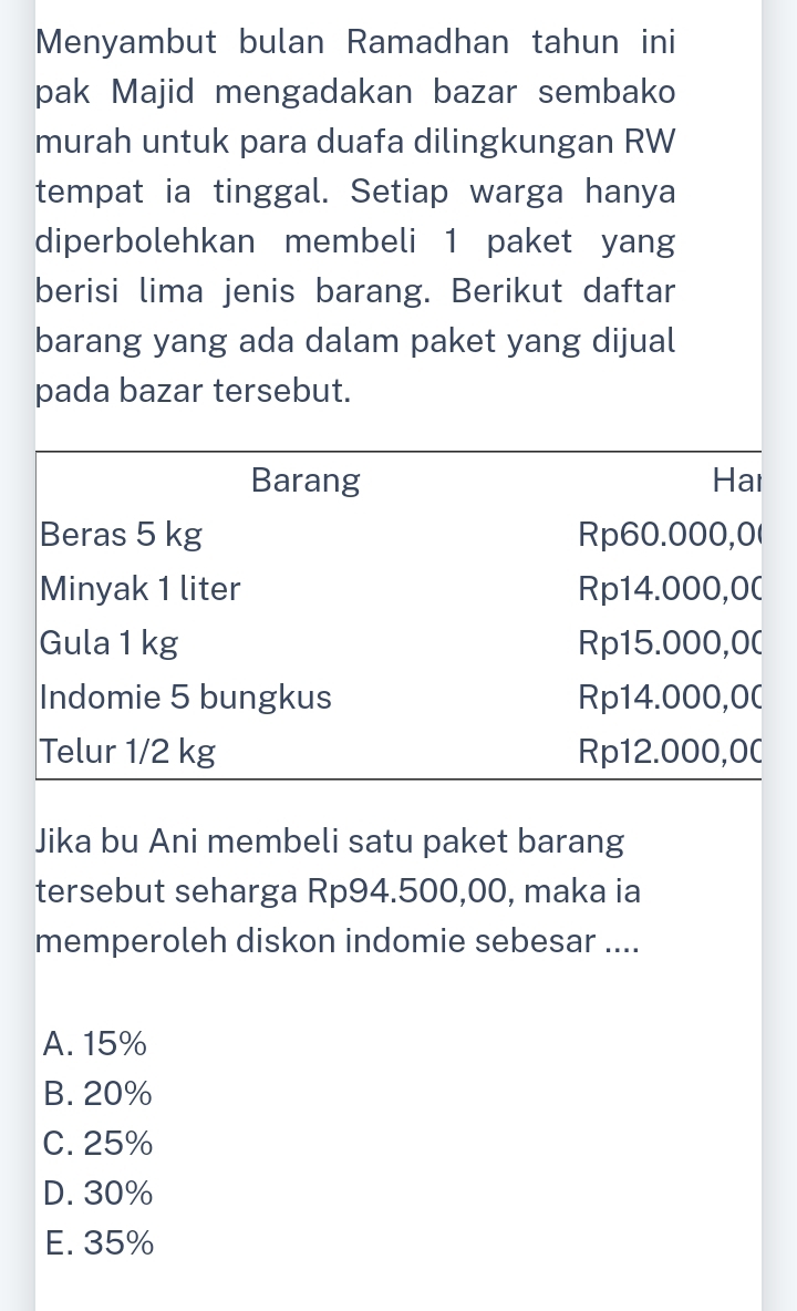 Menyambut bulan Ramadhan tahun ini
pak Majid mengadakan bazar sembako
murah untuk para duafa dilingkungan RW
tempat ia tinggal. Setiap warga hanya
diperbolehkan membeli 1 paket yang
berisi lima jenis barang. Berikut daftar
barang yang ada dalam paket yang dijual
pada bazar tersebut.
Barang Hai
Beras 5 kg Rp60.000,0 (
Minyak 1 liter Rp14.000,0 (
Gula 1 kg Rp15.000, 0 (
Indomie 5 bungkus Rp14.000, 0 (
Telur 1/2 kg Rp12.000,0C
Jika bu Ani membeli satu paket barang
tersebut seharga Rp94.500,00, maka ia
memperoleh diskon indomie sebesar ....
A. 15%
B. 20%
C. 25%
D. 30%
E. 35%