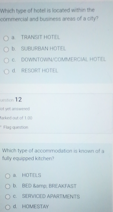 Which type of hotel is located within the
commercial and business areas of a city?
a. TRANSIT HOTEL
b. SUBURBAN HOTEL
c. DOWNTOWN/COMMERCIAL HOTEL
d. RESORT HOTEL
uestion 12
lot yet answered 
Marked out of 1.00
Flag question
Which type of accommodation is known of a
fully equipped kitchen?
a. HOTELS
b. BED & BREAKFAST
c. SERVICED APARTMENTS
d. HOMESTAY