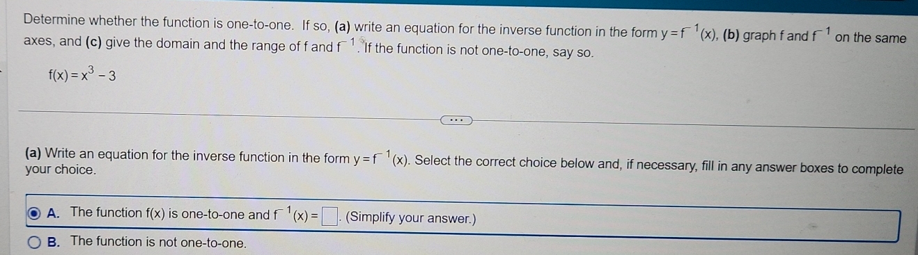 Determine whether the function is one-to-one. If so, (a) write an equation for the inverse function in the form y=f^(-1)(x) , (b) graph f and f^(-1) on the same
axes, and (c) give the domain and the range of f and t. If the function is not one-to-one, say so.
f(x)=x^3-3
(a) Write an equation for the inverse function in the form y=f^(-1)(x). Select the correct choice below and, if necessary, fill in any answer boxes to complete
your choice.
A. The function f(x) is one-to-one and f^(-1)(x)=□ (Simplify your answer.)
B. The function is not one-to-one.