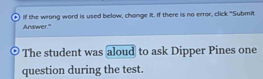 If the wrong word is used below, change it. If there is no error, click "Submit 
Answer." 
The student was aloud to ask Dipper Pines one 
question during the test.