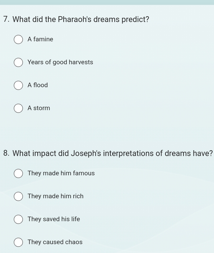 What did the Pharaoh's dreams predict?
A famine
Years of good harvests
A flood
A storm
8. What impact did Joseph's interpretations of dreams have?
They made him famous
They made him rich
They saved his life
They caused chaos