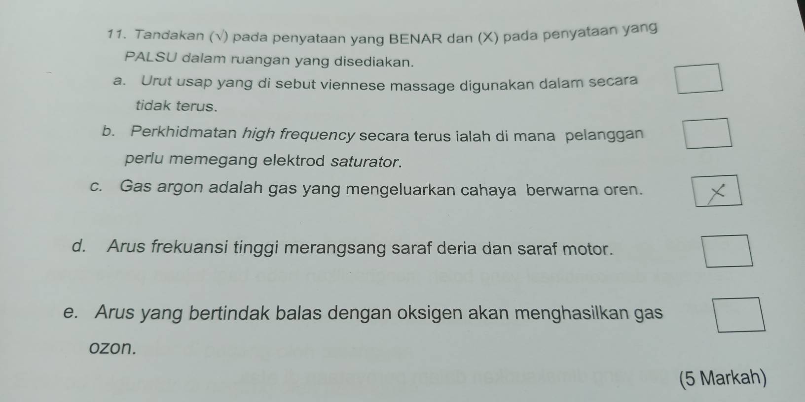 Tandakan (√) pada penyataan yang BENAR dan (X) pada penyataan yang 
PALSU dalam ruangan yang disediakan. 
a. Urut usap yang di sebut viennese massage digunakan dalam secara 
tidak terus. 
b. Perkhidmatan high frequency secara terus ialah di mana pelanggan 
perlu memegang elektrod saturator. 
c. Gas argon adalah gas yang mengeluarkan cahaya berwarna oren. 
d. Arus frekuansi tinggi merangsang saraf deria dan saraf motor. 
e. Arus yang bertindak balas dengan oksigen akan menghasilkan gas 
ozon. 
(5 Markah)