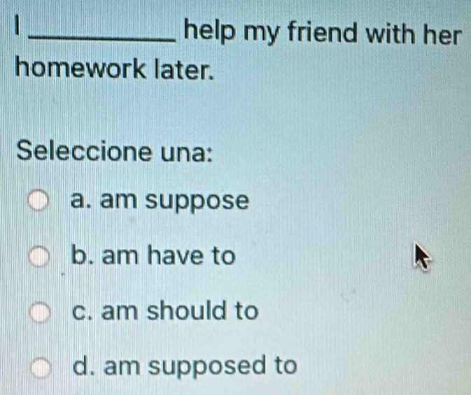 help my friend with her
homework later.
Seleccione una:
a. am suppose
b. am have to
c. am should to
d. am supposed to