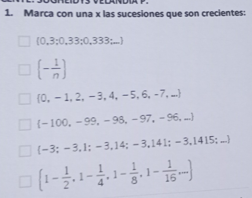 LANDIA P,
1. Marca con una x las sucesiones que son crecientes:
 0,3;0,33;0,333;...
(- 1/n )
 0,-1,2,-3,4,-5,6,-7,...
 -100,-99,-98,-97,-96,...
 -3;-3,1;-3,14;-3,141;-3,1415;...
 1- 1/2 ,1- 1/4 ,1- 1/8 ,1- 1/16 ,...