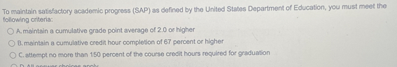 To maintain satisfactory academic progress (SAP) as defined by the United States Department of Education, you must meet the
following criteria:
A. maintain a cumulative grade point average of 2.0 or higher
B. maintain a cumulative credit hour completion of 67 percent or higher
C. attempt no more than 150 percent of the course credit hours required for graduation