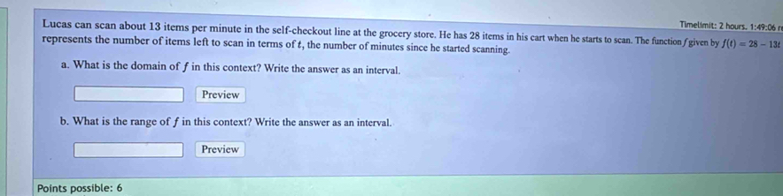 Timelimit: 2 hours. 1:49:06 n 
Lucas can scan about 13 items per minute in the self-checkout line at the grocery store. He has 28 items in his cart when he starts to scan. The function∫ given by f(t)=28-13t
represents the number of items left to scan in terms of t, the number of minutes since he started scanning. 
a. What is the domain of f in this context? Write the answer as an interval. 
Preview 
b. What is the range of f in this context? Write the answer as an interval. 
Preview 
Points possible: 6