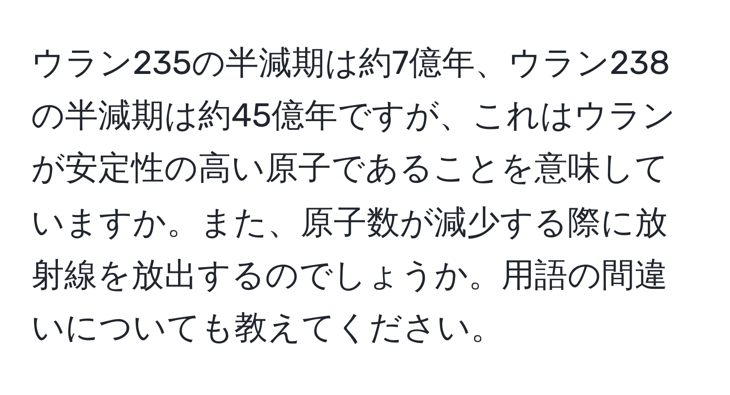 ウラン235の半減期は約7億年、ウラン238の半減期は約45億年ですが、これはウランが安定性の高い原子であることを意味していますか。また、原子数が減少する際に放射線を放出するのでしょうか。用語の間違いについても教えてください。