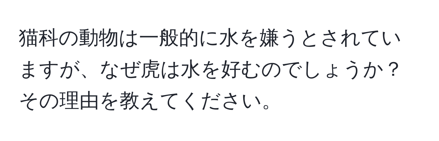 猫科の動物は一般的に水を嫌うとされていますが、なぜ虎は水を好むのでしょうか？その理由を教えてください。